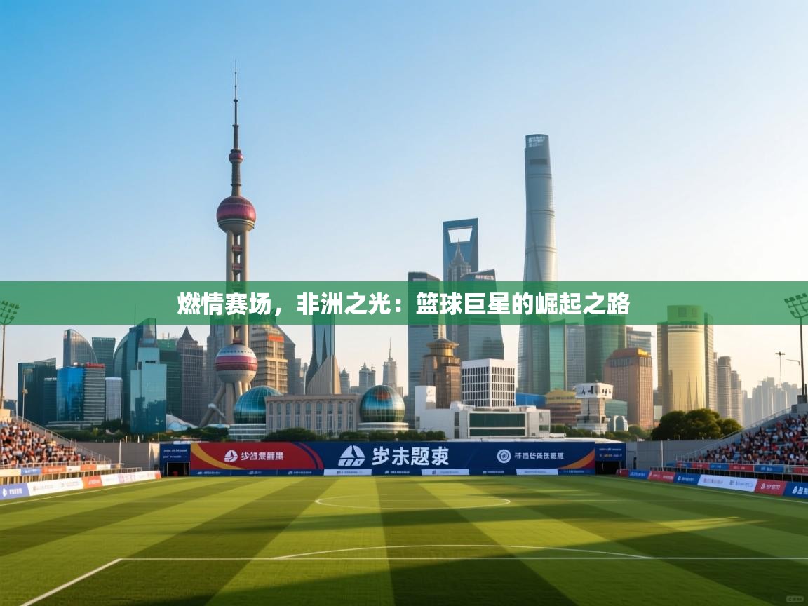 燃情赛场,非洲之光:篮球巨星的崛起之路 第1张